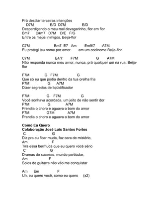 Prá destilar terceiras intenções
  D7M              E/D D7M         E/D
Desperdiçando o meu mel devagarinho, flor em flor
Bm7     C#m7 D7M D/E F/G
Entre os meus inimigos, Beija-flor

C7M                Bm7 E7 Am    Em9/7    A7M
Eu protegi teu nome por amor em um codinome Beija-flor

C7M               E4/7   F7M             G     A7M
Não responda nunca meu amor, nunca, prá qualquer um na rua, Beija-
flor

F7M          G F7M               G
Que só eu que podia dentro da tua orelha fria
F7M            G     A7M
Dizer segredos de liqüidificador

F7M           G F7M               G
Você sonhava acordada, um jeito de não sentir dor
F7M            G         A7M
Prendia o choro e aguava o bom do amor
F7M           G7M          A7M
Prendia o choro e aguava o bom do amor

Como Eu Quero
Colaboração José Luís Santos Fortes
C                  G
Diz pra eu ficar muda, faz cara de mistério,
Am                 F
Tira essa bermuda que eu quero você sério
C                 G
Dramas do sucesso, mundo particular,
Am               F
Solos de guitarra não vão me conquistar

Am     Em            F
Uh, eu quero você, como eu quero      (x2)
 