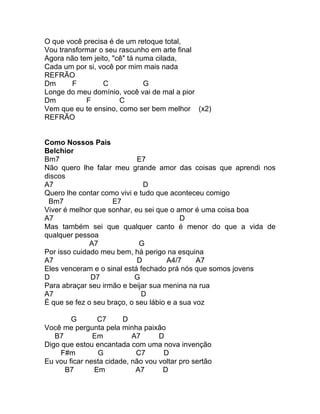 O que você precisa é de um retoque total,
Vou transformar o seu rascunho em arte final
Agora não tem jeito, "cê" tá numa cilada,
Cada um por si, você por mim mais nada
REFRÃO
Dm      F         C            G
Longe do meu domínio, você vai de mal a pior
Dm          F          C
Vem que eu te ensino, como ser bem melhor (x2)
REFRÃO


Como Nossos Pais
Belchior
Bm7                         E7
Não quero lhe falar meu grande amor das coisas que aprendi nos
discos
A7                            D
Quero lhe contar como vivi e tudo que aconteceu comigo
 Bm7                 E7
Viver é melhor que sonhar, eu sei que o amor é uma coisa boa
A7                                        D
Mas também sei que qualquer canto é menor do que a vida de
qualquer pessoa
              A7             G
Por isso cuidado meu bem, há perigo na esquina
A7                          D         A4/7     A7
Eles venceram e o sinal está fechado prá nós que somos jovens
D             D7           G
Para abraçar seu irmão e beijar sua menina na rua
A7                            D
É que se fez o seu braço, o seu lábio e a sua voz

        G       C7      D
Você me pergunta pela minha paixão
   B7          Em          A7      D
Digo que estou encantada com uma nova invenção
     F#m        G           C7      D
Eu vou ficar nesta cidade, não vou voltar pro sertão
      B7       Em           A7      D
 
