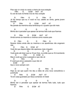 Pois vejo vir vindo no vento o cheiro da nova estação
      F#m        G       E/G#    A4/7 A7
Eu sei de tudo na ferida viva do meu coração

     D      F#m      G        D       F#m      D
Já faz tempo que eu vi você na rua, cabelo ao vento, gente jovem
reunida
    D     F#m         G     E/G#      A4/7   A7
Na parede da memória essa lembrança é o quadro que dói mais

    D             G            D            G
Minha dor é perceber que apesar de termos feito tudo que fizemos

    D     F#m      G     E/G#    A4/7 A7
Ainda somos os mesmos e vivemos como nossos pais

     D F#m           G           D         F#m     G
Nossos ídolos ainda são os mesmos e as aparências não enganam
não
    D        F#m G        E/G# A7
Você diz que depois deles não apareceu mais ninguém
    D                G                     D     G
Você pode até dizer que eu 'tô por fora, ou então que eu 'tô inventando
      D         F#m           G E/G# A
Mas é você que ama o passado e que não vê
   D         F#m          G
É você que ama o passado e que não vê
   E/G#       A7
Que o novo sempre vem

     D             G             D        F#m   G
Hoje eu sei que quem me deu a idéia de uma nova consciência e
juventude
     D    F#m     G      E/G#     A4/7 A7
Tá em casa guardado por Deus contando vil metal

     D           G          D            G
Minha dor é perceber que apesar de termos feito tudo, tudo que
fizemos
     D    F#m      G    E/G# A7
 