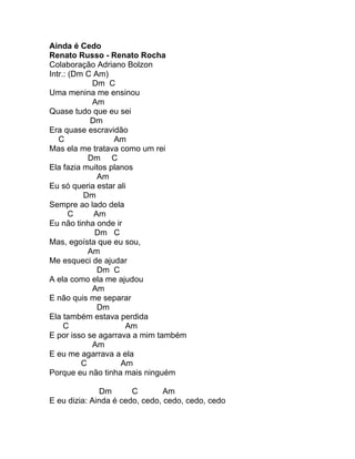 Ainda é Cedo
Renato Russo - Renato Rocha
Colaboração Adriano Bolzon
Intr.: (Dm C Am)
             Dm C
Uma menina me ensinou
             Am
Quase tudo que eu sei
            Dm
Era quase escravidão
   C              Am
Mas ela me tratava como um rei
            Dm C
Ela fazia muitos planos
              Am
Eu só queria estar ali
          Dm
Sempre ao lado dela
       C     Am
Eu não tinha onde ir
             Dm C
Mas, egoísta que eu sou,
            Am
Me esqueci de ajudar
              Dm C
A ela como ela me ajudou
             Am
E não quis me separar
              Dm
Ela também estava perdida
     C                Am
E por isso se agarrava a mim também
             Am
E eu me agarrava a ela
          C         Am
Porque eu não tinha mais ninguém

               Dm      C        Am
E eu dizia: Ainda é cedo, cedo, cedo, cedo, cedo
 