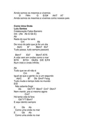 Ainda somos os mesmos e vivemos
    D     F#m      G     E/G#    A4/7 A7
Ainda somos os mesmos e vivemos como nossos pais


Como Uma Onda
Lulu Santos
Colaboração Fabio Barreiro
Intr.: (Ab Ab G Gb E)
Ab
Nada do que foi será
         Cm            Ab
De novo do jeito que já foi um dia
    Ab/C     B°       Bbm7 Eb7
Tudo passa, tudo sempre passará

 Bbm7       Eb7       Bbm7 A7/5
A vida vem em ondas como o mar
B7/9     B7/5+ Db/Eb D/E E/F#
Num indo e vindo infinito

Ab
Tudo que se vê não é
          Cm           Ab
Igual ao que a gente viu a um segundo
   Ab/C       B°     Db Dm/F Faug
Tudo muda o tempo todo no mundo
E/D
  Não adianta fingir
    Ab       Gb7 F7 Bbm7 Cm7 Dbm7
Nem mentir, pra si mesmo agora
           Cm7
Há tanta vida lá fora
    Gb7 F7 Bbm7
E aqui dentro sempre

E     Gb   Ab
 Como uma onda no mar
E     Gb   Ab
 Como uma onda no mar
 