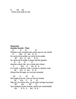 E     Gb   Ab
 Como uma onda no mar




Disparada
Geraldo Vandré - Théo
  D         G      D             G
Prepare o seu coração prás coisas que eu vou contar
  C         Bm C Am D G
Eu venho lá do sertão, eu venho lá do sertão
     B7     Em C Am            D G
Eu venho lá do sertão e posso não lhe agradar
    D     G       D         G
Aprendi a dizer não, ver a morte sem chorar
   C          Bm     C     Am D G
E a morte, o destino, tudo, a morte e o destino, tudo
     B7     Em C Am D G
Estava fora do lugar, eu vivo prá consertar

  G7       C         A7     D
Na boiada já fui boi, mas um dia me montei
    B7      Em       C    D      G
Não por um motivo meu, ou de quem comigo houvesse
     B7       Em         B7      C
Que qualquer querer tivesse, porém por necessidade
    Am       D G C        Am D G
 
