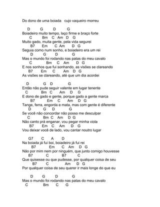 Do dono de uma boiada cujo vaqueiro morreu

   D       G       D       G
Boiadeiro muito tempo, laço firme e braço forte
    C       Bm C Am D G
Muito gado, muita gente, pela vida segurei
     B7     Em      C Am       D G
Seguia como num sonho, e boiadeiro era um rei
     D       G      D          G
Mas o mundo foi rodando nas patas do meu cavalo
    C          Bm C Am           D G
E nos sonhos que fui sonhando, as visões se clareando
   B7      Em     C      Am D G
As visões se clareando, até que um dia acordei

  D          G D           G
Então não pude seguir valente em lugar tenente
  C         Bm C      Am D G
E dono de gado e gente, porque gado a gente marca
     B7        Em C        Am D G
Tange, ferra, engorda e mata, mas com gente é diferente
    D        G    D         G
Se você não concordar não posso me desculpar
   C         Bm C Am D G
Não canto prá enganar, vou pegar minha viola
    B7      Em C Am          D G
Vou deixar você de lado, vou cantar noutro lugar

   G7      C      A       D
Na boiada já fui boi, boiadeiro já fui rei
     B7          Em       C Am D G
Não por mim nem por ninguém, que junto comigo houvesse
   B7          C          B7        C
Que quisesse ou que pudesse, por qualquer coisa de seu
      B7       C            Am      D G
Por qualquer coisa de seu querer ir mais longe do que eu

    D     G        D        G
Mas o mundo foi rodando nas patas do meu cavalo
 C        Bm       C    G
 