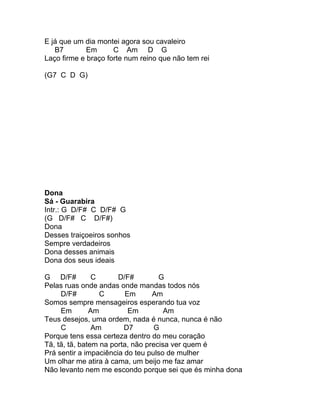 E já que um dia montei agora sou cavaleiro
   B7        Em      C Am D G
Laço firme e braço forte num reino que não tem rei

(G7 C D G)




Dona
Sá - Guarabira
Intr.: G D/F# C D/F# G
(G D/F# C D/F#)
Dona
Desses traiçoeiros sonhos
Sempre verdadeiros
Dona desses animais
Dona dos seus ideais

G D/F#          C      D/F#         G
Pelas ruas onde andas onde mandas todos nós
     D/F#         C      Em       Am
Somos sempre mensageiros esperando tua voz
     Em        Am         Em          Am
Teus desejos, uma ordem, nada é nunca, nunca é não
     C          Am       D7       G
Porque tens essa certeza dentro do meu coração
Tã, tã, tã, batem na porta, não precisa ver quem é
Prá sentir a impaciência do teu pulso de mulher
Um olhar me atira à cama, um beijo me faz amar
Não levanto nem me escondo porque sei que és minha dona
 