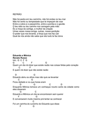 REFRÃO

Não há pedra em teu caminho, não há ondas no teu mar
Não há vento ou tempestade que te impeçam de voar
Entre a cobra e o passarinho, entre a pomba e o gavião
O teu ódio ou teu carinho nos carregam pela mão
És a moça da cantiga, a mulher da criação
Umas vezes nossa amiga, outras, nossa perdição
O poder que nos levanta, a força que nos faz cair
Qual de nós ainda não sabe que isto tudo te faz dona




Eduardo e Mônica
Renato Russo
Intr.: G C F G
G          C        F             G
Quem um dia irá dizer que existe razão nas coisas feitas pelo coração
        C         F
E quem irá dizer que não existe razão

   D                  G
Eduardo abriu os olhos mas não quis se levantar
      C             G
Ficou deitado e viu que horas eram
        D             G              C          D
Enquanto Mônica tomava um conhaque noutro canto da cidade como
eles disseram
        G               C
Eduardo e Mônica um dia se encontraram sem querer
      F                  G
E conversaram muito mesmo prá tentar se conhecer
                     C
Foi um carinha do cursinho do Eduardo que disse
        F            G
 