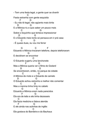 - Tem uma festa legal, a gente quer se divertir
              C
Festa estranha com gente esquisita
      F          G
- Eu não tô legal, não agüento mais birita
    D            G
E a Mônica riu e quis saber um pouco mais
       C                   G
Sobre o boyzinho que tentava impressionar
     D                G
E o Eduardo meio tonto só pensava em ir prá casa
       C             D
- É quase duas, eu vou me ferrar

        G              C          F
Eduardo e Mônica trocaram telefone, depois telefonaram
              G
E decidiram se encontrar
                    C
O Eduardo sugeriu uma lanchonete
            F             G
Mas a Mônica queria ver o filme do Godard
       D                   G
Se encontraram, então, no parque da cidade
         C                G
A Mônica de moto e o Eduardo de camelo
    D                   G
O Eduardo achou estranho e melhor não comentar
       C              D
Mas a menina tinha tinta no cabelo
         G              C
Eduardo e Mônica eram nada parecidos
         F            G
Ela era de leão e ele tinha dezesseis
     C
Ela fazia medicina e falava alemão
     F               G
E ele ainda nas aulinhas de inglês
                    C
Ela gostava do Bandeira e do Bauhaus
 