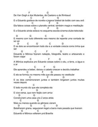F                  G
De Van Gogh e dos Mutantes, de Caetano e de Rimbaud
                 C           F                G
E o Eduardo gostava de novela e jogava futebol de botão com seu avô
                   C                F        G
Ela falava coisas sobre o planalto central, também magia e meditação
                     C             F         G
E o Eduardo ainda estava no esquema escola-cinema-clube-televisão

   D            G              C               G
E mesmo com tudo diferente veio mesmo de repente uma vontade de
se ver
    D         C       G            C           D
E os dois se encontravam todo dia e a vontade crescia como tinha que
ser
        G            C          F            G
Eduardo e Mônica fizeram natação, fotografia, teatro e artesanato e
foram viajar
                C                 F         G
A Mônica explicava pro Eduardo coisas sobre o céu, a terra, a água e
o ar
                    C         F        G
Ele aprendeu a beber, deixou o cabelo crescer e decidiu trabalhar
             C              F        G
E ela se formou no mesmo mês que ele passou no vestibular
                C                F              G
E os dois comemoraram juntos e também brigaram juntos muitas
vezes depois
                   C
E todo mundo diz que ele completa ela
        F             G
E vice-versa, que nem feijão com arroz
     D             G
Construíram uma casa uns 2 anos atrás
       C               G
Mais ou menos quando os gêmeos vieram
     D           G            C          D
Batalharam grana, seguraram legal a barra mais pesada que tiveram
        G              C
Eduardo e Mônica voltaram prá Brasília
 