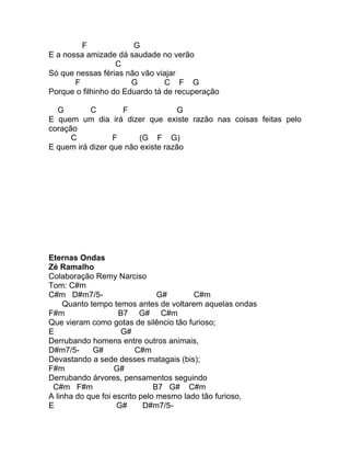 F             G
E a nossa amizade dá saudade no verão
                   C
Só que nessas férias não vão viajar
       F               G        C F G
Porque o filhinho do Eduardo tá de recuperação

  G        C        F               G
E quem um dia irá dizer que existe razão nas coisas feitas pelo
coração
      C           F      (G F G)
E quem irá dizer que não existe razão




Eternas Ondas
Zé Ramalho
Colaboração Remy Narciso
Tom: C#m
C#m D#m7/5-                     G#       C#m
     Quanto tempo temos antes de voltarem aquelas ondas
F#m                 B7 G# C#m
Que vieram como gotas de silêncio tão furioso;
E                    G#
Derrubando homens entre outros animais,
D#m7/5-      G#           C#m
Devastando a sede desses matagais (bis);
F#m                G#
Derrubando árvores, pensamentos seguindo
 C#m F#m                       B7 G# C#m
A linha do que foi escrito pelo mesmo lado tão furioso,
E                   G#      D#m7/5-
 
