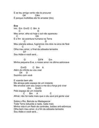 E se teu amigo vento não te procurar
         G#         C#m
É porque multidões ele foi arrastar (bis).


Eva
Intr.: Em Em/D C Bm A
       C               D
Meu amor, olha só hoje o sol não apareceu
   C                 G9
É o fim da aventura humana na Terra
           C                  D
Meu planeta adeus, fugiremos nós dois na arca de Noé
         C              G
Olha meu amor, o final da odisséia terrestre
          D7
Sou Adão e você será...

         G            D/F#     Em
Minha pequena Eva, o nosso amor na última astronave

      Em/D         C Bm A
Além do infinito eu vou voar
     D4     D
Sozinho com você

E voando bem alto
Me abraça pelo espaço de um instante
Me envolve com seu corpo e me dá a força prá viver
              Em     Em/D
Pelo espaço de um instante
          C     Bm    A            C
Afinal, não há nada mais que o céu azul prá gente voar

Sobre o Rio, Beirute ou Madagascar
Toda Terra reduzida a nada, nada mais
Minha vida é um flash de controles, botões anti-atômicos
Olha bem meu amor, é o fim da odisséia terrestre
Sou Adão e você será...
 