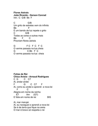 Flores Astrais
João Ricardo - Gerson Conrad
Intr.: C G/B Bb F

C             G/B
Um grito de estrelas vem do infinito
Bb             F
E um bando de luz repete o grito
C           G/B
Todas as cores e outras mais
Bb      F       C
Procriam flores astrais

G          FC F C F C
O verme passeia na lua cheia
G           C Bb F C
O verme passeia na lua cheia




Folias de Rei
Chico Anísio - Arnaud Rodrigues
C G       C C7
Ai, andar andei
F         G     C C7      F
Ai, como eu andei e aprendi a nova lei
    F        C
Alegria em nome da rainha
   E7        Am    (G7)
E folia em nome de rei          BIS

Ai, mar marujei
Ai, eu naveguei e aprendi a nova lei
Se é de terra que fique na areia
O mar é bravo só respeita o rei
 