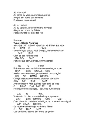 Ai, voar voei
Ai, como eu voei e aprendi a nova lei
Alegria em nome das estrelas
E folia em nome de rei

Ai, eu partirei
Ai, eu voltarei, vou confirmar a nova lei
Alegria em nome de Cristo
Porque Cristo foi o rei dos reis


Frisson
Tunai - Sérgio Natureza
Intr.: G/B A#° D7M/A G#m7/5- G F#m7 E9 G/A
D       D7M    G          F#m7
Meu coração pulou, você chegou, me deixou assim
      Bm7      Bm6
Com os pés fora do chão
  G#m7/5-      Gm7         D
Pensei: que bom, parece, enfim acordei

     D7       G          F#m7
Prá renovar meu ser faltava mesmo chegar você
  Bm7        Bm6      G#m7/5- Gm7
Assim, sem me avisar, prá acelerar um coração
  G/B     A#°    D7M/A G#m7/5-
Que já bate pouco de tanto procurar por outro
G7M      A#°      Bm7       Bm/A
Anda cansado, mas quando você está do lado
G      F#m7     Em7 A4/7 A7          D
Fica louco de satisfação, soli..dão nunca mais

   D7M        G           F#m7
Você caiu do céu, um anjo lindo que apareceu
  Bm7         Bm6 G#m7/5-        Gm7        G/B
Com olhos de cristal me enfeitiçou, eu nunca vi nada igual
   A#° D7M/A          G#m7/5-
De repente você surgiu na minha frente
G    A#°      Bm7        Bm/A
Luz cintilante, estrela em forma de gente
 