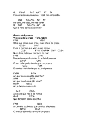 G     F#m7      Em7 A4/7 A7       D
Invasora do planeta amor, você me conquistou

    C#7     C#m7/5- A#° A7
Me olha, me toca, me faz sentir
D C#7        C#m7/5- A#° A7
Que é hora agora da gente ir


Garota de Ipanema
Vinícius de Moraes - Tom Jobim
F7M                        G7/6
Olha que coisa mais linda, mais cheia de graça
      G7/5+          Gm7
É ela a menina que vem e que passa
        C7/9-         F7M Dm7/9+ Gm7 C7/9+
Num doce balanço, caminho do mar
F7M                      G7/6
Moça do corpo dourado, do sol de Ipanema
       G7/5+           Gm7
O seu balançado é mais que um poema
         C7/9-           F7M
É a coisa mais linda que eu já vi passar

F#7M              B7/9
Ah, por que estou tão sozinho?
A7M              D7/9
Ah, por que tudo é tão triste?
Bb7M         Eb7/9
Ah, a beleza que existe

  Am7          D7/9-
A beleza que não é só minha
Gm7            C7/9-
Que também passa sozinha

F7M                    G7/6
Ah, se ela soubesse que quando ela passa
       G7/5+         Gm7
O mundo sorrindo se enche de graça
 