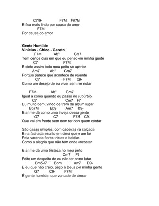 C7/9-            F7M F#7M
E fica mais lindo por causa do amor
         F7M
Por causa do amor


Gente Humilde
Vinícius - Chico - Garoto
        F7M        Ab°         Gm7
Tem certos dias em que eu penso em minha gente
       C7               F7M
E sinto assim todo meu peito se apertar
       Am7       Ab°     Gm7
Porque parece que acontece de repente
         C7             F7M      C9-
Como um desejo de eu viver sem me notar

     F7M         Ab°      Gm7
Igual a como quando eu passo no subúrbio
       C7                 Cm7 F7
Eu muito bem, vindo de trem de algum lugar
     Bb7M       Eb9       Am7 D9-
E aí me dá como uma inveja dessa gente
        G7         C7         F7M C9-
Que vai em frente sem nem ter com quem contar

São casas simples, com cadeiras na calçada
E na fachada escrito em cima que é um lar
Pela varanda flores tristes e baldias
Como a alegria que não tem onde encostar

E aí me dá uma tristeza no meu peito
                         Cm7 F7
Feito um despeito de eu não ter como lutar
        Bm5-/7     Bbm         Am7     D9-
E eu que não creio, peço a Deus por minha gente
       G7       C9-       F7M
É gente humilde, que vontade de chorar
 