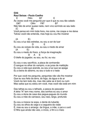 Gitã
Raul Seixas - Paulo Coelho
  E          F#m        B7           E
Às vezes você me pergunta por que é que eu sou tão calado
  G#7           C#m      F#7           B7
Não falo de amor quase nada, nem vivo sorrindo ao seu lado
 (C             B)
Você pensa em mim toda hora, me come, me cospe e me deixa
Talvez você não entenda, mas hoje eu vou lhe mostrar

 (A           E)
Eu sou a luz das estrelas, eu sou a cor do luar
                  D           E
Eu sou as coisas da vida, eu sou o medo de amar
 (A          E)
Eu sou o medo do fraco, a força da imaginação
              D     A    E
O blefe do jogador, eu sou, eu fui, eu vou

Eu sou o seu sacrifício, a placa de contramão
O sangue no olhar do vampiro, e as juras de maldição
Eu sou a vela que acende, eu sou a luz que se apaga
Eu a beira do abismo, eu sou o tudo e o nada

Por que você me pergunta, perguntas não vão lhe mostrar
Que eu sou feito da terra, do fogo, da água e do ar
Você me tem todo dia, mas não sabe se é bom ou ruim
Mas saiba que eu estou em você, mas você não está em mim

Das telhas eu sou o telhado, a pesca do pescador
A letra "A" tem meu nome, dos sonhos eu sou o amor
Eu sou a dona de casa dos pegue-pagues do mundo
Eu sou a mão do carrasco, sou raso, largo, profundo

Eu sou a mosca na sopa, o dente do tubarão
Eu sou os olhos do cego e a cegueira da visão
É, mas eu sou o amargo da língua, a mãe, o pai e o avô
O filho que ainda não veio, o início, o fim e o meio
 