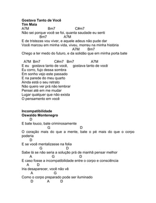 Gostava Tanto de Você
Tim Maia
A7M              Bm7               C#m7
Não sei porque você se foi, quanta saudade eu senti
            Bm7             A7M
E de tristezas vou viver, e aquele adeus não pude dar
Você marcou em minha vida, viveu, morreu na minha história
                                 A7M      Bm7
Chego a ter medo do futuro, e da solidão que em minha porta bate

 A7M Bm7             C#m7 Bm7          A7M
E eu gostava tanto de você, gostava tanto de você
Eu corro, fujo dessa sombra
Em sonho vejo este passado
E na parede do meu quarto
Ainda está o seu retrato
Não quero ver prá não lembrar
Pensei até em me mudar
Lugar qualquer que não exista
O pensamento em você


Incompatibilidade
Oswaldo Montenegro
      D
E bate louco, bate criminosamente
                G                   D
O coração mais do que a mente, bate o pé mais do que o corpo
poderia
      D
E se você mentalizasse na folia
            G               D
Sabe lá se não seria a solução prá de manhã pensar melhor
      A            G                D
E caso fosse a incompatibilidade entre o corpo e consciência
    A     D
Iria desaparecer, você não vê
       A            G
Como o corpo preparado pode ser iluminado
       D        A        D
 