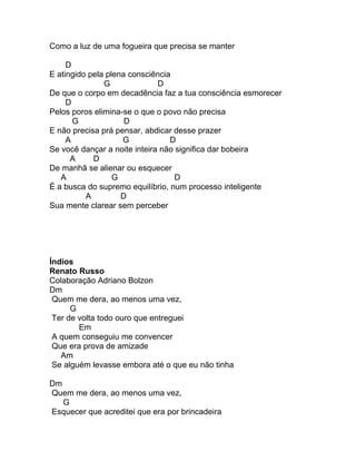 Como a luz de uma fogueira que precisa se manter

     D
E atingido pela plena consciência
               G              D
De que o corpo em decadência faz a tua consciência esmorecer
     D
Pelos poros elimina-se o que o povo não precisa
       G             D
E não precisa prá pensar, abdicar desse prazer
     A              G            D
Se você dançar a noite inteira não significa dar bobeira
      A     D
De manhã se alienar ou esquecer
   A              G                D
É a busca do supremo equilíbrio, num processo inteligente
          A         D
Sua mente clarear sem perceber




Índios
Renato Russo
Colaboração Adriano Bolzon
Dm
 Quem me dera, ao menos uma vez,
      G
 Ter de volta todo ouro que entreguei
        Em
 A quem conseguiu me convencer
 Que era prova de amizade
   Am
 Se alguém levasse embora até o que eu não tinha

Dm
Quem me dera, ao menos uma vez,
   G
Esquecer que acreditei que era por brincadeira
 
