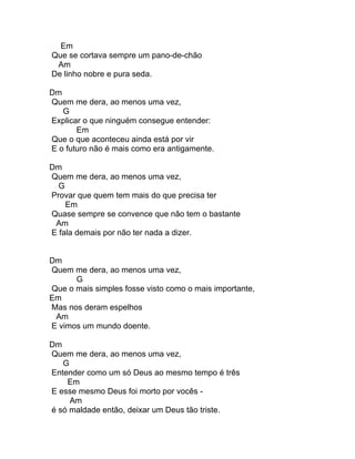 Em
Que se cortava sempre um pano-de-chão
 Am
De linho nobre e pura seda.

Dm
Quem me dera, ao menos uma vez,
   G
Explicar o que ninguém consegue entender:
       Em
Que o que aconteceu ainda está por vir
E o futuro não é mais como era antigamente.

Dm
Quem me dera, ao menos uma vez,
  G
Provar que quem tem mais do que precisa ter
    Em
Quase sempre se convence que não tem o bastante
 Am
E fala demais por não ter nada a dizer.


Dm
Quem me dera, ao menos uma vez,
      G
Que o mais simples fosse visto como o mais importante,
Em
Mas nos deram espelhos
 Am
E vimos um mundo doente.

Dm
Quem me dera, ao menos uma vez,
   G
Entender como um só Deus ao mesmo tempo é três
    Em
E esse mesmo Deus foi morto por vocês -
     Am
é só maldade então, deixar um Deus tão triste.
 
