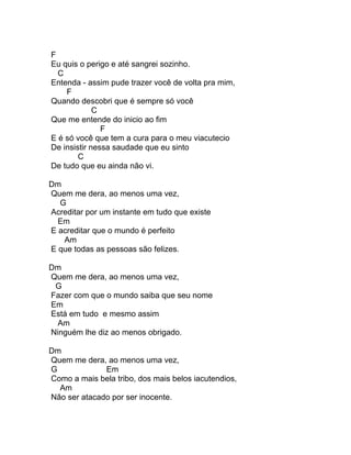F
Eu quis o perigo e até sangrei sozinho.
  C
Entenda - assim pude trazer você de volta pra mim,
    F
Quando descobri que é sempre só você
             C
Que me entende do inicio ao fim
               F
E é só você que tem a cura para o meu viacutecio
De insistir nessa saudade que eu sinto
        C
De tudo que eu ainda não vi.

Dm
Quem me dera, ao menos uma vez,
  G
Acreditar por um instante em tudo que existe
  Em
E acreditar que o mundo é perfeito
   Am
E que todas as pessoas são felizes.

Dm
Quem me dera, ao menos uma vez,
 G
Fazer com que o mundo saiba que seu nome
Em
Está em tudo e mesmo assim
  Am
Ninguém lhe diz ao menos obrigado.

Dm
Quem me dera, ao menos uma vez,
G             Em
Como a mais bela tribo, dos mais belos iacutendios,
  Am
Não ser atacado por ser inocente.
 