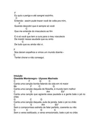F
Eu quis o perigo e até sangrei sozinho.
 C
Entenda - assim pude trazer você de volta pra mim,
    F
Quando descobri que é sempre só você
             C
Que me entende do iniacutecio ao fim
               F
E é só você que tem a cura para o meu viacutecio
De insistir nessa saudade que eu sinto
        C
De tudo que eu ainda não vi.

F
Nos deram espelhos e vimos um mundo doente -
C
Tentei chorar e não consegui.




Intuição
Oswaldo Montenegro - Ulysses Machado
C            F            G       C
Canta uma canção bonita falando da vida em ré maior
Bb             F         C            G
Canta uma canção daquela de filosofia, é mundo bem melhor
C               E               Am             Eb°
Canta uma canção que agüente essa paulada e a gente bate o pé no
chão
G              C           G
Canta uma canção daquela, pula da janela, bate o pé no chão
C               E           Am          Eb°
Sem o compromisso estreito de falar perfeito, coerente ou não
G          C               G           C
Sem o verso estilizado, o verso emocionado, bate o pé no chão
 