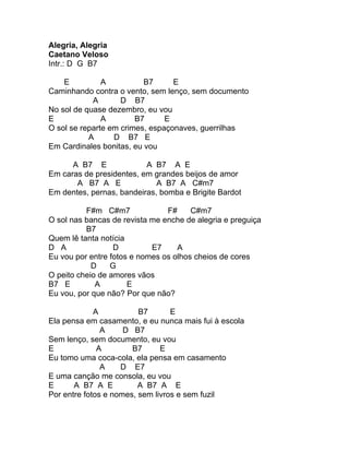 Alegria, Alegria
Caetano Veloso
Intr.: D G B7

    E          A          B7      E
Caminhando contra o vento, sem lenço, sem documento
            A       D B7
No sol de quase dezembro, eu vou
E              A        B7      E
O sol se reparte em crimes, espaçonaves, guerrilhas
           A      D B7 E
Em Cardinales bonitas, eu vou

      A B7 E              A B7 A E
Em caras de presidentes, em grandes beijos de amor
       A B7 A E              A B7 A C#m7
Em dentes, pernas, bandeiras, bomba e Brigite Bardot

          F#m C#m7              F#     C#m7
O sol nas bancas de revista me enche de alegria e preguiça
          B7
Quem lê tanta notícia
D A               D         E7     A
Eu vou por entre fotos e nomes os olhos cheios de cores
            D    G
O peito cheio de amores vãos
B7 E         A        E
Eu vou, por que não? Por que não?

             A           B7       E
Ela pensa em casamento, e eu nunca mais fui à escola
               A     D B7
Sem lenço, sem documento, eu vou
E             A        B7      E
Eu tomo uma coca-cola, ela pensa em casamento
               A    D E7
E uma canção me consola, eu vou
E      A B7 A E          A B7 A E
Por entre fotos e nomes, sem livros e sem fuzil
 