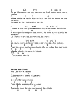 G               C/G         D/F#               G C/G D
Se me faltares nem por isso eu morro, se é prá morrer quero morrer
contigo
G                 C        D               G
Minha solidão se sente acompanhada, por isso às vezes sei que
necessito
Teu colo, teu colo, eternamente, teu colo

G                C/G     D/F#             G C/G D
Quando te vi eu bem que estava certo de que me sentiria descoberto
G            C          D                    G
A minha pele vai despindo aos poucos, me abres o peito quando me
acumulas
De amores, de amores, eternamente, de amores

G                  C/G D/F#                G C/G D
Se alguma vez me sinto derrotado eu abro mão do sol de cada dia
G                C        D                G
Rezando o credo que tu me ensinaste, olho teu rosto e digo à ventania
G     C     D           G
Iolanda, Iolanda, eternamente, Iolanda
C/G      D     G
  Eternamente, Iolanda




Jardins da Babilônia
Rita Lee - Lee Marcucci
C                     F
Suspenderam os jardins da Babilônia
      C
E eu prá não ficar por baixo
    G             F       G
Resolvi botar as asas prá fora, porque
       C                      F
Quem não chora dali, não mama daqui, diz o ditado
        C              D       G     C
 