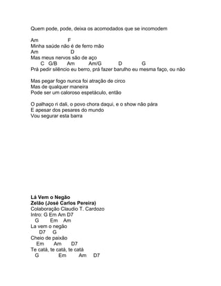 Quem pode, pode, deixa os acomodados que se incomodem

Am               F
Minha saúde não é de ferro mão
Am                 D
Mas meus nervos são de aço
    C G/B        Am        Am/G          D         G
Prá pedir silêncio eu berro, prá fazer barulho eu mesma faço, ou não

Mas pegar fogo nunca foi atração de circo
Mas de qualquer maneira
Pode ser um caloroso espetáculo, então

O palhaço ri dali, o povo chora daqui, e o show não pára
E apesar dos pesares do mundo
Vou segurar esta barra




Lá Vem o Negão
Zelão (José Carlos Pereira)
Colaboração Claudio T. Cardozo
Intro: G Em Am D7
  G      Em Am
La vem o negão
    D7 G
Cheio de paixão
   Em      Am      D7
Te catá, te catá, te catá
  G          Em        Am D7
 