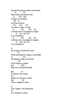 Querendo ganhar todas menininhas
     G         D7
Nem corôa ele perdoa não
  G       Em Am
Fungou no cangote
   D7 G
da linda morena
  Em       Am      D7
Te catá, te catá, te catá
  G          Em        Am D7
Loirinha com a fungada do negão
      G Em Am D7
É um problema
  G          Em        Am D7
Loirinha com a fungada do negão
      G Em Am D7
É um problema

C
Se ninguém soube lhe amar
        G
Pode se preparar chegou a salvação
C              A7
Só alegria, pode se arrumar
         D7
Que chegou o negão
Am           D76
Mas se é compromissada

Bm         e7
É melhor não vacilar
A7
Basta um sorriso no olhar
Am          D7
Para o negão te catar

C
Vem negão, vem depressa
G
É o mulherio a gritar
 