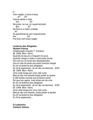 C
Vem negão, a hora é essa
      A7     D7
Vamos deitar e rolar
   Am             D7
Na praia, na rua, no supermercado
   Bm           E7
Na feira é a maior curtição
  A7
As garotinhas já vem requebrando
Am              D7
Pra ficar com esse negão


Lanterna dos Afogados
Herbert Vianna
Colaboração Claudio T. Cardozo
(B C#/B Bbm Ebm)
Quando tá escuro e ninguém te ouve
Quando chega a noite e você pode chorar
Há uma luz no túnel dos desesperados
Há um cais do porto pra quem precisa chegar
Eu tô na lanterna dos afogados
Eu tô te esperando, vê se não vai demorar E5/9
(B C#/B Bbm Ebm)
Uma noite longa por uma vida curta
Mas já não me importa basta poder te ajudar
E são tantas marcas que já fazem parte
Do que sou agora mas ainda sei me virar
Eu tô na lanterna dos afogados
Eu tô te esperando vê se não vai demorar E5/9
(B C#/B Bbm Ebm)
Uma noite longa por uma vida curta
Mas já não me importa, basta poder te ajudar
Eu tô na lanterna dos afogados
Eu tô te esperando...


O Leãozinho
Caetano Veloso
 