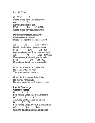 Intr.: C C7M

(C C7M)        G
Gosto muito de te ver, leãozinho
Am           Em
Caminhando sob o sol
F7M          Bb       (C C7M)
Gosto muito de você, leãozinho

Para desentristecer, leãozinho
O meu coração tão só
Basta eu encontrar você no caminho

Am          Ab         C/G F#m5-/7
Um filhote de leão, raio da manhã
F7M             Em          Dm G7
Arrastando o meu olhar como um imã
Am            Ab          C/G F#m5-/7
O meu coração é o sol, pai de toda cor
F7M              Em      Dm G7
Quando ele lhe doura a pele ao léu

Gosto de te ver ao sol, leãozinho
De te ver entrar no mar
Tua pele, tua luz, tua juba

Gosto de ficar ao sol, leãozinho
De molhar minha juba
De estar perto de você e entrar numa

Lua de São Jorge
Caetano Veloso
D        B7 E7
Lua de São Jorge, lua deslumbrante
A7          D       A7
Azul verdejante, cauda de pavão
D        B7 E7
Lua de São Jorge cheia, branca, inteira
A7          Bm         F#m
Ó minha bandeira solta na amplidão
 