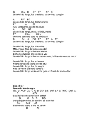 G       Gm D        B7 E7           A7 D
Lua de São Jorge, lua brasileira, lua do meu coração

A       F#7 B7
Lua de São Jorge, lua deslumbrante
E7          A       E7
Azul verdejante, cauda de pavão
A        F#7 B7
Lua de São Jorge, cheia, branca, inteira
E7          F#m        C#m
Ó minha bandeira solta na amplidão
D        Dm A       F#7 B7          E7 A E7
Lua de São Jorge, lua brasileira, lua do meu coração

Lua de São Jorge, lua maravilha
Mãe, irmã e filha de todo esplendor
Lua de São Jorge brilha nos altares
Brilha nos lugares onde estou e vou
Lua de São Jorge brilha sobre os mares, brilha sobre o meu amor

Lua de São Jorge, lua soberana
Nobre porcelana sobre a seda azul
Lua de São Jorge, lua da alegria
Não se vê um dia claro como tu
Lua de São Jorge serás minha guia no Brasil de Norte a Sul




Lua e Flor
Oswaldo Montenegro
Intr.: D A/C# G/B C G D D5+ Bm Bm7 E7 G F#m7 Em7 A
     D              A/C#
Eu amava como amava um cantor
        G      C G D          D5+
De qualquer clichê, de cabaré, de lua e flor
     Bm      Bm7      A7
Eu sonhava como a feia na vitrine
              D         A7
 