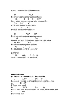 Como carta que se assina em vão

   D                  A/C#
Eu amava como amava um sonhador
     G          C G D         F#7
Sem saber porque, e amava ter no coração
   Bm     Bm7        A7
A certeza ventilada de poesia
           D       A7
De que o dia amanhece não

   D            Am7      D7
Eu amava como amava um pescador
     G                    Gm
Que se encanta mais com a rede que com o mar
   D Bm           Em7
Eu amava como jamais poderia
    A7      G      D
Se soubesse como te encontrar

REPETE
    A7      G/B     C G D
Se soubesse como te encontrar




Maluco Beleza
R. Seixas - C. Roberto - A. de Azevedo
   D          A/C#          Bm     G
Enquanto você se esforça prá ser um sujeito normal
A          D A7
E fazer tudo igual
D              A/C#         Bm       G
Eu do meu lado aprendendo a ser louco, um maluco total
A         D Bm
Na loucura real
 