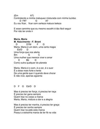 (Em             A7)
Controlando a minha maluquez misturada com minha lucidez
     D F#7            G        A7
Eu vou ficar, ficar com certeza maluco beleza

E esse caminho que eu mesmo escolhi é tão fácil seguir
Por não ter onde ir


Maria, Maria
M. Nascimento - F. Brant
 D          D7M      F    G
Maria, Maria é um dom, uma certa magia
   Eb/D     D
Uma força que nos alerta
Bm            G        C
Uma mulher que merece viver e amar
    E       Bb     D
Como outra qualquer do planeta

Maria, Maria é o som, é a cor, é o suor
É a dose mais forte e lenta
De uma gente que ri quando deve chorar
E não vive, apenas agüenta



D   F   G   Eb/D    D

Mas é preciso ter força, é preciso ter raça
É preciso ter gana sempre
Quem traz no corpo a marca
Maria, Maria, mistura a dor e a alegria

Mas é preciso ter manha, é preciso ter graça
É preciso ter sonho sempre
Quem traz na pele esta marca
Possui a estranha mania de ter fé na vida
 