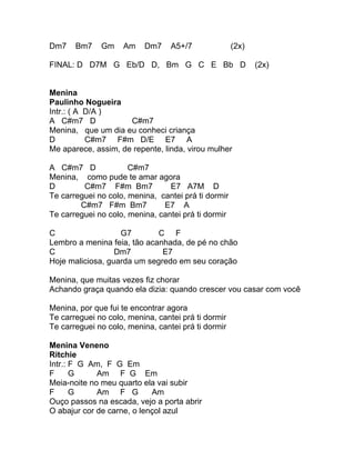 Dm7    Bm7    Gm    Am    Dm7     A5+/7              (2x)

FINAL: D D7M G Eb/D D, Bm G C E Bb D                        (2x)


Menina
Paulinho Nogueira
Intr.: ( A D/A )
A C#m7 D             C#m7
Menina, que um dia eu conheci criança
D          C#m7 F#m D/E E7 A
Me aparece, assim, de repente, linda, virou mulher

A C#m7 D              C#m7
Menina, como pude te amar agora
D        C#m7 F#m Bm7            E7 A7M D
Te carreguei no colo, menina, cantei prá ti dormir
        C#m7 F#m Bm7           E7 A
Te carreguei no colo, menina, cantei prá ti dormir

C                  G7        C F
Lembro a menina feia, tão acanhada, de pé no chão
C                 Dm7         E7
Hoje maliciosa, guarda um segredo em seu coração

Menina, que muitas vezes fiz chorar
Achando graça quando ela dizia: quando crescer vou casar com você

Menina, por que fui te encontrar agora
Te carreguei no colo, menina, cantei prá ti dormir
Te carreguei no colo, menina, cantei prá ti dormir

Menina Veneno
Ritchie
Intr.: F G Am, F G Em
F      G     Am F G Em
Meia-noite no meu quarto ela vai subir
F      G     Am F G         Am
Ouço passos na escada, vejo a porta abrir
O abajur cor de carne, o lençol azul
 