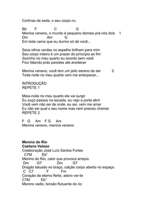 Cortinas de seda, o seu corpo nu

Bb     F          C          G
Menina veneno, o mundo é pequeno demais prá nós dois     1
Dm           Am        G
Em toda cama que eu durmo só dá você...

Seus olhos verdes no espelho brilham para mim
Seu corpo inteiro é um prazer do princípio ao fim
Sozinho no meu quarto eu acordo sem você
Fico falando prás paredes até anoitecer

Menina veneno, você tem um jeito sereno de ser      2
Toda noite no meu quarto vem me entorpecer...

INTRODUÇÃO
REPETE 1

Meia-noite no meu quarto ela vai surgir
Eu ouço passos na escada, eu vejo a porta abrir
Você vem não sei de onde, eu sei, vem me amar
Eu não sei qual o seu nome mas nem preciso chamar
REPETE 2

F G Am F G Am
Menina veneno, menina veneno



Menino do Rio
Caetano Veloso
Colaboração José Luís Santos Fortes
 C7M       Eb°
Menino do Rio, calor que provoca arrepio
Dm      G7           Dm        G7
Dragão tatuado no braço, calção corpo aberto no espaço
C C7           F        Fm
Coração de eterno flerte, adoro ver-te
C7M        Eb°
Menino vadio, tensão flutuante do rio
 