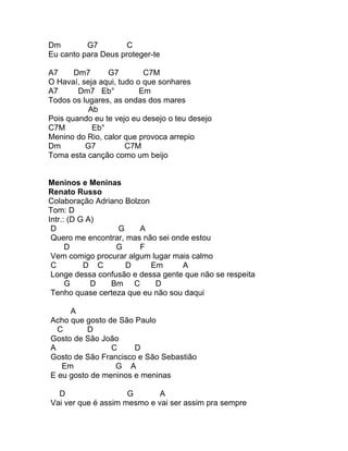 Dm        G7         C
Eu canto para Deus proteger-te

A7     Dm7      G7         C7M
O Havaí, seja aqui, tudo o que sonhares
A7      Dm7 Eb°           Em
Todos os lugares, as ondas dos mares
           Ab
Pois quando eu te vejo eu desejo o teu desejo
C7M         Eb°
Menino do Rio, calor que provoca arrepio
Dm        G7          C7M
Toma esta canção como um beijo


Meninos e Meninas
Renato Russo
Colaboração Adriano Bolzon
Tom: D
Intr.: (D G A)
 D                G     A
 Quero me encontrar, mas não sei onde estou
      D           G     F
 Vem comigo procurar algum lugar mais calmo
 C         D C       D     Em       A
 Longe dessa confusão e dessa gente que não se respeita
      G      D  Bm C        D
 Tenho quase certeza que eu não sou daqui

     A
Acho que gosto de São Paulo
  C       D
Gosto de São João
A               C     D
Gosto de São Francisco e São Sebastião
   Em            G A
E eu gosto de meninos e meninas

  D                  G       A
Vai ver que é assim mesmo e vai ser assim pra sempre
 