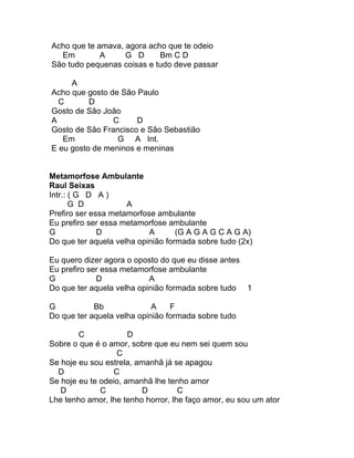 Acho que te amava, agora acho que te odeio
  Em         A     G D      Bm C D
São tudo pequenas coisas e tudo deve passar

     A
Acho que gosto de São Paulo
  C       D
Gosto de São João
A               C     D
Gosto de São Francisco e São Sebastião
   Em            G A Int.
E eu gosto de meninos e meninas


Metamorfose Ambulante
Raul Seixas
Intr.: ( G D A )
       G D           A
Prefiro ser essa metamorfose ambulante
Eu prefiro ser essa metamorfose ambulante
G             D            A       (G A G A G C A G A)
Do que ter aquela velha opinião formada sobre tudo (2x)

Eu quero dizer agora o oposto do que eu disse antes
Eu prefiro ser essa metamorfose ambulante
G            D             A
Do que ter aquela velha opinião formada sobre tudo 1

G           Bb              A    F
Do que ter aquela velha opinião formada sobre tudo

        C             D
Sobre o que é o amor, sobre que eu nem sei quem sou
                   C
Se hoje eu sou estrela, amanhã já se apagou
  D               C
Se hoje eu te odeio, amanhã lhe tenho amor
   D          C          D          C
Lhe tenho amor, lhe tenho horror, lhe faço amor, eu sou um ator
 