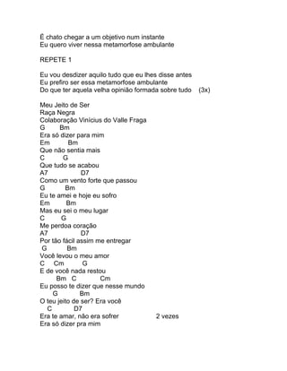 É chato chegar a um objetivo num instante
Eu quero viver nessa metamorfose ambulante

REPETE 1

Eu vou desdizer aquilo tudo que eu lhes disse antes
Eu prefiro ser essa metamorfose ambulante
Do que ter aquela velha opinião formada sobre tudo    (3x)

Meu Jeito de Ser
Raça Negra
Colaboração Vinícius do Valle Fraga
G      Bm
Era só dizer para mim
Em        Bm
Que não sentia mais
C       G
Que tudo se acabou
A7             D7
Como um vento forte que passou
G        Bm
Eu te amei e hoje eu sofro
Em        Bm
Mas eu sei o meu lugar
C       G
Me perdoa coração
A7             D7
Por tão fácil assim me entregar
G         Bm
Você levou o meu amor
C Cm            G
E de você nada restou
      Bm C           Cm
Eu posso te dizer que nesse mundo
    G          Bm
O teu jeito de ser? Era você
  C          D7
Era te amar, não era sofrer            2 vezes
Era só dizer pra mim
 