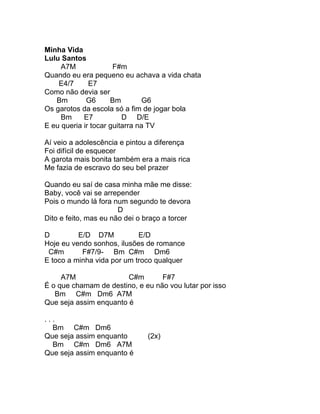 Minha Vida
Lulu Santos
     A7M              F#m
Quando eu era pequeno eu achava a vida chata
    E4/7      E7
Como não devia ser
   Bm        G6      Bm         G6
Os garotos da escola só a fim de jogar bola
     Bm     E7           D D/E
E eu queria ir tocar guitarra na TV

Aí veio a adolescência e pintou a diferença
Foi difícil de esquecer
A garota mais bonita também era a mais rica
Me fazia de escravo do seu bel prazer

Quando eu saí de casa minha mãe me disse:
Baby, você vai se arrepender
Pois o mundo lá fora num segundo te devora
                       D
Dito e feito, mas eu não dei o braço a torcer

D         E/D D7M           E/D
Hoje eu vendo sonhos, ilusões de romance
 C#m       F#7/9- Bm C#m Dm6
E toco a minha vida por um troco qualquer

     A7M                C#m       F#7
É o que chamam de destino, e eu não vou lutar por isso
   Bm C#m Dm6 A7M
Que seja assim enquanto é

...
  Bm C#m Dm6
Que seja assim enquanto        (2x)
  Bm C#m Dm6 A7M
Que seja assim enquanto é
 