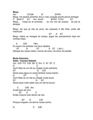 Moça
Am           E7/G#         G°           D7/F#
Moça, me espere amanhã, levo o meu coração pronto prá te entregar
F° Bm5-/7    E7    Am Am/G          B7/F# F7/5+          E7
Moça,   moça eu te prometo,     eu me viro do avesso só prá te
abraçar

Moça, sei que já não és pura, teu passado é tão forte, pode até
machucar
                                  E7   A E7
Moça, dobre as mangas do tempo, jogue teu pensamento todo em
minhas mãos

   A      C#7         F#m
Eu quero me embolar nos teus cabelos
   A7         D           E7          A E7 ( Am )
Abraçar teu corpo inteiro, morrer de amor, de amor me perder


Muito Estranho
Dalto - Claudio Rabello
Intr.: G/D F/C E/B D# G Em C A7 D7 C
G                       C
Hum! Mas se um dia eu chegar muito estranho
D7                      G    C/D
Deixa essa água no corpo lembrar nosso banho
G           G7          C
Hum! Mas se um dia eu chegar muito louco
D7                     G    G7
Deixa essa noite saber que um dia foi pouco

    C       G/B Am
Cuida bem de mim
      D7     A         C
Então misture tudo dentro de nós

         D7    G          C/D
Porque ninguém vai dormir nosso sonho

G                   C    G/B
 