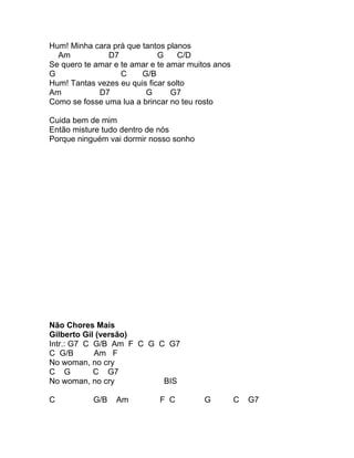 Hum! Minha cara prá que tantos planos
  Am           D7            G     C/D
Se quero te amar e te amar e te amar muitos anos
G                  C    G/B
Hum! Tantas vezes eu quis ficar solto
Am           D7          G       G7
Como se fosse uma lua a brincar no teu rosto

Cuida bem de mim
Então misture tudo dentro de nós
Porque ninguém vai dormir nosso sonho




Não Chores Mais
Gilberto Gil (versão)
Intr.: G7 C G/B Am F C G C G7
C G/B       Am F
No woman, no cry
C G         C G7
No woman, no cry          BIS

C          G/B   Am          F C         G         C   G7
 