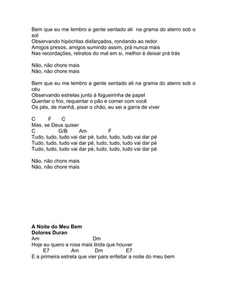 Bem que eu me lembro a gente sentado ali na grama do aterro sob o
sol
Observando hipócritas disfarçados, rondando ao redor
Amigos presos, amigos sumindo assim, prá nunca mais
Nas recordações, retratos do mal em si, melhor é deixar prá trás

Não, não chore mais
Não, não chore mais

Bem que eu me lembro a gente sentado ali na grama do aterro sob o
céu
Observando estrelas junto à fogueirinha de papel
Quentar o frio, requentar o pão e comer com você
Os pés, de manhã, pisar o chão, eu sei a garra de viver

C      F     C
Mas, se Deus quiser
C          G/B       Am           F
Tudo, tudo, tudo vai dar pé, tudo, tudo, tudo vai dar pé
Tudo, tudo, tudo vai dar pé, tudo, tudo, tudo vai dar pé
Tudo, tudo, tudo vai dar pé, tudo, tudo, tudo vai dar pé

Não, não chore mais
Não, não chore mais




A Noite do Meu Bem
Dolores Duran
Am                         Dm
Hoje eu quero a rosa mais linda que houver
     E7          Am         Dm            E7
E a primeira estrela que vier para enfeitar a noite do meu bem
 