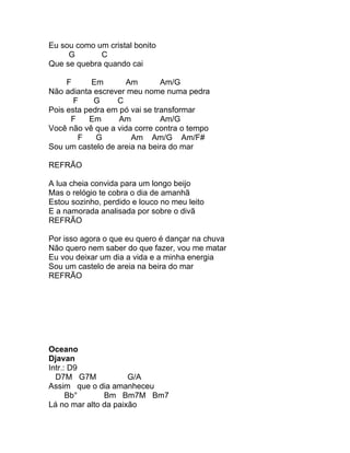 Eu sou como um cristal bonito
     G       C
Que se quebra quando cai

     F      Em      Am         Am/G
Não adianta escrever meu nome numa pedra
       F    G     C
Pois esta pedra em pó vai se transformar
      F    Em      Am          Am/G
Você não vê que a vida corre contra o tempo
        F    G        Am Am/G Am/F#
Sou um castelo de areia na beira do mar

REFRÃO

A lua cheia convida para um longo beijo
Mas o relógio te cobra o dia de amanhã
Estou sozinho, perdido e louco no meu leito
E a namorada analisada por sobre o divã
REFRÃO

Por isso agora o que eu quero é dançar na chuva
Não quero nem saber do que fazer, vou me matar
Eu vou deixar um dia a vida e a minha energia
Sou um castelo de areia na beira do mar
REFRÃO




Oceano
Djavan
Intr.: D9
  D7M G7M             G/A
Assim que o dia amanheceu
      Bb°      Bm Bm7M Bm7
Lá no mar alto da paixão
 