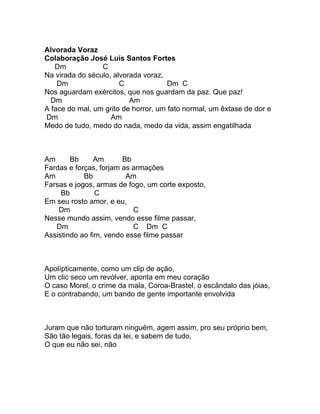 Alvorada Voraz
Colaboração José Luís Santos Fortes
   Dm            C
Na virada do século, alvorada voraz,
    Dm                 C              Dm C
Nos aguardam exércitos, que nos guardam da paz. Que paz!
  Dm                      Am
A face do mal, um grito de horror, um fato normal, um êxtase de dor e
Dm                  Am
Medo de tudo, medo do nada, medo da vida, assim engatilhada



Am      Bb      Am      Bb
Fardas e forças, forjam as armações
Am          Bb           Am
Farsas e jogos, armas de fogo, um corte exposto,
     Bb         C
Em seu rosto amor, e eu,
    Dm                     C
Nesse mundo assim, vendo esse filme passar,
   Dm                      C Dm C
Assistindo ao fim, vendo esse filme passar



Apolípticamente, como um clip de ação,
Um clic seco um revólver, aponta em meu coração
O caso Morel, o crime da mala, Coroa-Brastel, o escândalo das jóias,
E o contrabando, um bando de gente importante envolvida



Juram que não torturam ninguém, agem assim, pro seu próprio bem,
São tão legais, foras da lei, e sabem de tudo,
O que eu não sei, não
 