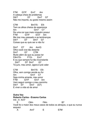 F7M     G7/F     Em7     Am
A cabeça cheia de problemas
D4/7          D7        Dm7 G7
Não me importo, eu gosto mesmo assim

C7M              Bm7/5- E9-
Tem os olhos cheios de esperança
Am                  Gm7 C7
De uma cor que mais ninguém possui
F7M        G7/F        Em7 Am
Me traz meu passado e as lembranças
D4/7       D7       Dm7 G7
Coisas que eu quis ser e não fui

Dm7      E7      Am Am/G
Olha você vive tão distante
Dm7         G7       C7M
Muito além do que eu posso ter
F#m7/5-        F7/5-     Em7
E eu que sempre fui tão inconstante
  D4/7      D7 Dm7        G7
Te juro, meu amor, agora é prá valer

C7M                Bm7/5- E9-
Olha, vem comigo aonde eu for
Am                 Gm7 C7
Seja minha amante, meu amor
F7M         G7/F      Em7 Am
Vem seguir comigo o meu caminho
D4/7 D7           Dm7 (G7)
E viver a vida só de amor


Outra Vez
Roberto Carlos - Erasmo Carlos
Intr.: A Am7
     E         C#m           F#m                B7
Você foi o maior dos meus casos de todos os abraços, o que eu nunca
esqueci
     A           Am7         E              E7M
 