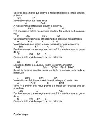 Você foi, dos amores que eu tive, o mais complicado e o mais simples
prá mim
   Bm7            E7
Você foi o melhor dos meus erros
            A               Am7
A mais estranha história que alguém já escreveu
E              F#m                 B7          B7/9
E é por essas e outras que a minha saudade faz lembrar de tudo outra
vez
    E        C#m             F#m            B7
Você foi a mentira sincera, brincadeira mais séria que me aconteceu
    A         Am7            E          E7M
Você foi o caso mais antigo, o amor mais amigo que me apareceu
     Bm7              E7          A            Am7
Das lembranças que eu trago na vida você é a saudade que eu gosto
de ter
    E           F#7     B7      E
Só assim sinto você bem perto de mim outra vez

   B7                  E
Esqueci de tentar te esquecer, resolvi te querer por querer
  D#7                       G#m C#7/9- F#m7 B5+/7
Decidi te lembrar quantas vezes eu tenho a vontade sem nada a
perder, ah!

   E        C#m            F#m            B7
Você foi toda a felicidade, você foi a maldade que só me fez bem
    A             Am7              E           E7M
Você foi o melhor dos meus planos e o maior dos enganos que eu
pude fazer
     Bm7                E7                    Am7
Das lembranças que eu trago na vida você é a saudade que eu gosto
de ter
    E           F#7      B7     E
Só assim sinto você bem perto de mim outra vez




Ovelha Negra
 