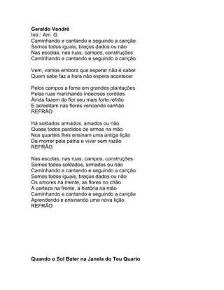 Geraldo Vandré
Intr.: Am G
Caminhando e cantando e seguindo a canção
Somos todos iguais, braços dados ou não
Nas escolas, nas ruas, campos, construções
Caminhando e cantando e seguindo a canção

Vem, vamos embora que esperar não é saber
Quem sabe faz a hora não espera acontecer

Pelos campos a fome em grandes plantações
Pelas ruas marchando indecisos cordões
Ainda fazem da flor seu mais forte refrão
E acreditam nas flores vencendo canhão
REFRÃO

Há soldados armados, amados ou não
Quase todos perdidos de armas na mão
Nos quartéis lhes ensinam uma antiga lição
De morrer pela pátria e viver sem razão
REFRÃO

Nas escolas, nas ruas, campos, construções
Somos todos soldados, armados ou não
Caminhando e cantando e seguindo a canção
Somos todos iguais, braços dados ou não
Os amores na mente, as flores no chão
A certeza na frente, a história na mão
Caminhando e cantando e seguindo a canção
Aprendendo e ensinando uma nova lição
REFRÃO




Quando o Sol Bater na Janela do Teu Quarto
 