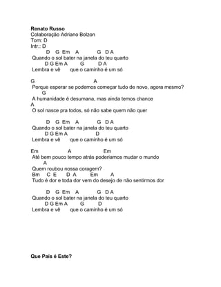 Renato Russo
Colaboração Adriano Bolzon
Tom: D
Intr.: D
         D G Em A            G DA
 Quando o sol bater na janela do teu quarto
        D G Em A     G        DA
 Lembra e vê     que o caminho é um só

G                          A
Porque esperar se podemos começar tudo de novo, agora mesmo?
    G
A humanidade é desumana, mas ainda temos chance
A
O sol nasce pra todos, só não sabe quem não quer

     D G Em A               G DA
Quando o sol bater na janela do teu quarto
    D G Em A                D
Lembra e vê     que o caminho é um só

Em             A              Em
Até bem pouco tempo atrás poderiamos mudar o mundo
     A
Quem roubou nossa coragem?
Bm C E         D A       Em      A
Tudo é dor e toda dor vem do desejo de não sentirmos dor

     D G Em A               G DA
Quando o sol bater na janela do teu quarto
    D G Em A        G        D
Lembra e vê     que o caminho é um só




Que País é Este?
 