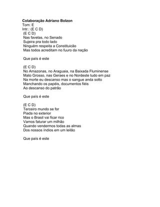 Colaboração Adriano Bolzon
Tom: E
Intr.: (E C D)
 (E C D)
 Nas favelas, no Senado
 Sujeira pra todo lado
 Ninguém respeita a Constituicão
 Mas todos acreditam no fuuro da nação

Que país é este

(E C D)
No Amazonas, no Araguaia, na Baixada Fluminense
Mato Grosso, nas Geraes e no Nordeste tudo em paz
Na morte eu descanso mas o sangue anda solto
Manchando os papéis, documentos fiéis
Ao descanso do patrão

Que país é este

(E C D)
Terceiro mundo se for
Piada no exterior
Mas o Brasil vai ficar rico
Vamos faturar um milhão
Quando vendermos todas as almas
Dos nossos índios em um leilão

Que país é este
 