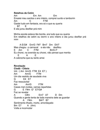 Retalhos de Cetim
Am                   Em Am             Em
Ensaiei meu samba o ano inteiro, comprei surdo e tamborim
Am             C             F7M
Gastei tudo em fantasia, era só o que eu queria
   B7      E
E ela jurou desfilar prá mim

Minha escola estava tão bonita, era tudo que eu queria
Em retalhos de cetim eu dormi o ano inteiro e ela jurou desfilar prá
mim

     A E/G# Em/G F#7 Bm7 Dm E4/7
Mas chegou o carnaval e ela não desfilou
E Am         C     F7M             Bm5-/7
Eu chorei, na avenida eu chorei, não pensei que mentia
   E        A       E
A cabrocha que eu tanto amei


Revelação
Clodô - Clésio
Intr.: ( Am Am/G F7M E4 E7 )
Am          Am/G     F7M
Um dia vestido de saudade viva
G          E4 E7
Faz ressuscitar
Am           Am/G      F7M
Casas mal vividas, camas repartidas
G         E F#m G° E7/G#
Faz se revelar
A           C#m        Em7 A7         D Dm
Quando a gente tenta de toda maneira dele se guardar
          A F#m         B4/7 B7
Sentimento ilhado, morto, amordaçado
Bm E7         A (Am)
Volta a incomodar
 