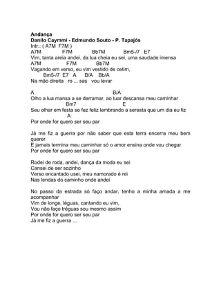 Andança
Danilo Caymmi - Edmundo Souto - P. Tapajós
Intr.: ( A7M F7M )
A7M            F7M          Bb7M          Bm5-/7 E7
Vim, tanta areia andei, da lua cheia eu sei, uma saudade imensa
A7M             F7M           Bb7M
Vagando em verso, eu vim vestido de cetim,
        Bm5-/7 E7 A      B/A Bb/A
Na mão direita ro ... sas vou levar

A                                    B/A
Olho a lua mansa a se derramar, ao luar descansa meu caminhar
               Bm7                       E
Seu olhar em festa se fez feliz lembrando a seresta que um dia eu fiz
                A
Por onde for quero ser seu par

Já me fiz a guerra por não saber que esta terra encerra meu bem
querer
E jamais termina meu caminhar só o amor ensina onde vou chegar
Por onde for quero ser seu par

Rodei de roda, andei, dança da moda eu sei
Cansei de ser sozinho
Verso encantado usei, meu namorado é rei
Nas lendas do caminho onde andei

No passo da estrada só faço andar, tenho a minha amada a me
acompanhar
Vim de longe, léguas, cantando eu vim,
Vou não faço tréguas sou mesmo assim
Por onde for quero ser seu par
Já me fiz a guerra ...
 
